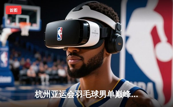 杭州亚运会羽毛球男单巅峰对决：石宇奇逆转夺冠展现中国力量