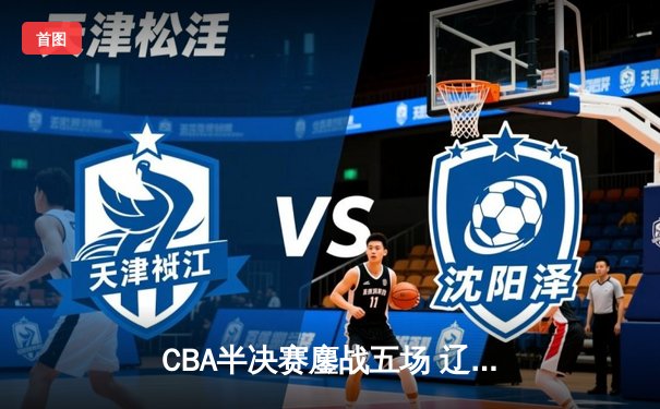 CBA半决赛鏖战五场 辽宁男篮逆转广东晋级总决赛