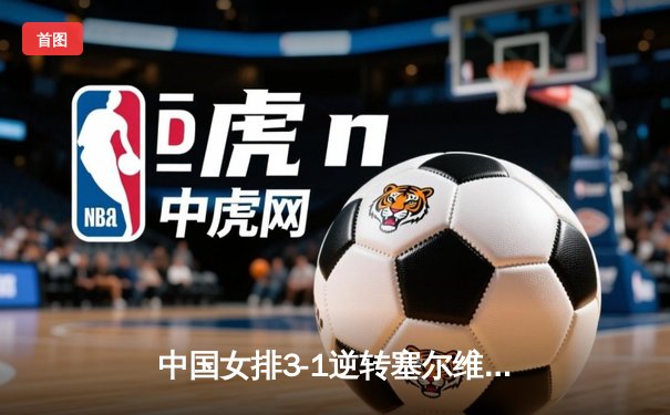 中国女排3-1逆转塞尔维亚，朱婷24分闪耀世界联赛总决赛