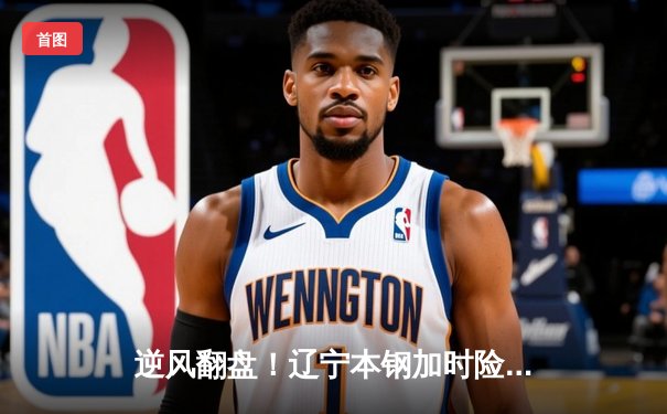 逆风翻盘！辽宁本钢加时险胜广东华南虎，CBA半决赛上演史诗对决