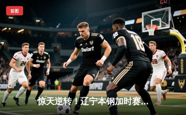 惊天逆转！辽宁本钢加时赛险胜广东宏远，赵继伟砍30+12主宰关键战役