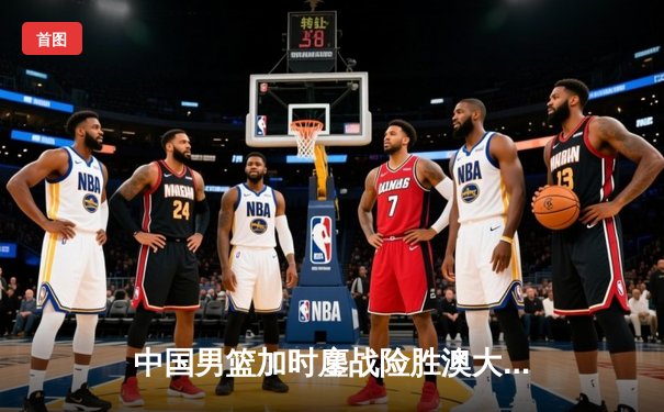 中国男篮加时鏖战险胜澳大利亚，周琦28分15篮板统治内线