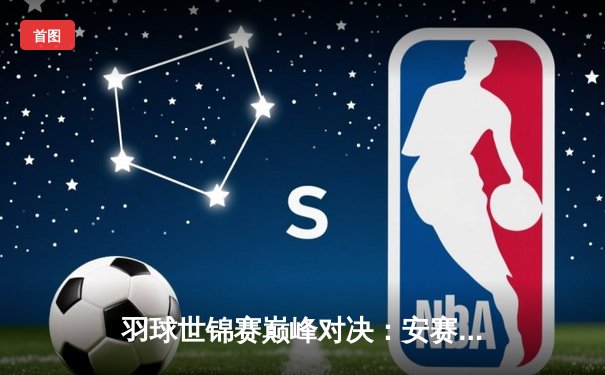 羽球世锦赛巅峰对决：安赛龙鏖战三局卫冕 国羽女单新生代包揽冠亚军