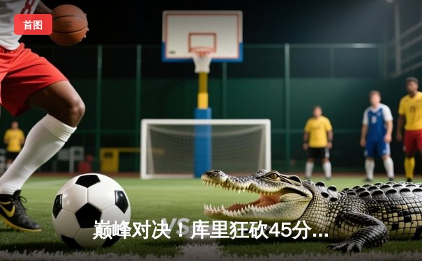 巅峰对决！库里狂砍45分率领勇士逆转凯尔特人，总决赛悬念再起