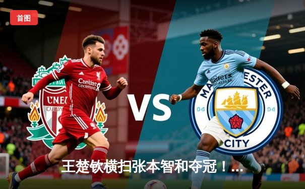 王楚钦横扫张本智和夺冠！WTT沙特大满贯男单决赛中国名将强势登顶