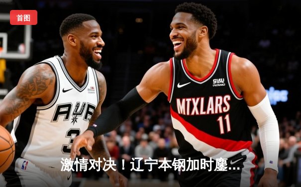 激情对决！辽宁本钢加时鏖战险胜广东东莞大益，总决赛悬念再起