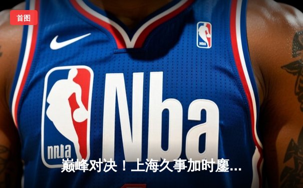 巅峰对决！上海久事加时鏖战力克辽宁本钢，王哲林33+16主宰内线